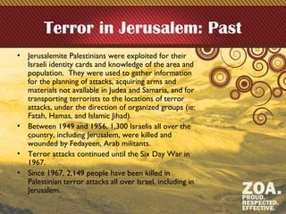 Terror in Jerusalem: Past
• Jerusalemite Palestinians were exploited for their
Israeli identity cards and knowledge of the area and
population. They were used to gather information
for the planning of attacks, acquiring arms and
materials not available in Judea and Samaria, and for
transporting terrorists to the locations of terror
attacks, under the direction of organized groups (ie:
Fatah, Hamas, and Islamic Jihad).
• Between 1949 and 1956, 1,300 Israelis all over the
country, including Jerusalem, were killed and
wounded by Fedayeen, Arab militants.
• Terror attacks continued until the Six Day War in
1967.
• Since 1967, 2,149 people have been killed in
Palestinian terror attacks all over Israel, including in
Jerusalem.
 