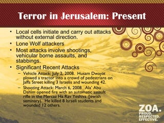 Terror in Jerusalem: Present
• Local cells initiate and carry out attacks
without external direction.
• Lone Wolf attackers
• Most attacks involve shootings,
vehicular borne assaults, and
stabbings.
• Significant Recent Attacks
– Vehicle Attack: July 2, 2008. Husam Dwayat
plowed a tractor into a crowd of pedestrians on
Jaffa Street killing 3 Israelis and wounding 42.
– Shooting Attack: March 6, 2008. Ala’ Abu
Dahim opened fire with an automatic assault
rifle in the Mercaz Ha Rav Yeshiva (Jewish
seminary). He killed 8 Israeli students and
wounded 12 others.
 