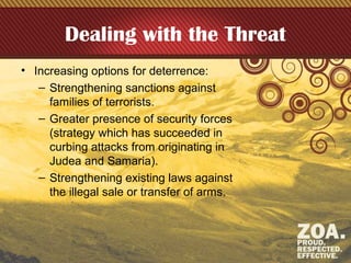 Dealing with the Threat
• Increasing options for deterrence:
– Strengthening sanctions against
families of terrorists.
– Greater presence of security forces
(strategy which has succeeded in
curbing attacks from originating in
Judea and Samaria).
– Strengthening existing laws against
the illegal sale or transfer of arms.
 