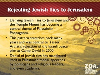 Rejecting Jewish Ties to Jerusalem
• Denying Jewish Ties to Jerusalem and
the Temple Mount has become a
central theme of Palestinian
Propaganda.
• This pattern stretches back many
years and was central to Yasser
Arafat’s rejection of the Israeli peace
plan at Camp David in 2000.
• Denial of Jewish ties has manifested
itself in Palestinian media, speeches
by politicians and religious leaders,
and even academia.
 