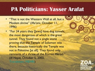 PA Politicians: Yasser Arafat
• “That is not the Western Wall at all, but a
Moslem shrine” (Ma’ariv, October 11,
1996)
• “For 34 years they [Jews] have dug tunnels,
the most dangerous of which is the great
tunnel. They found not a single stone
proving that the Temple of Solomon was
there, because historically the Temple was
not in Palestine [at all]. They found only
remnants of a shrine of the Roman Herod.”
(Al Hayat, October 5, 2002,
Translation: MEMRI)
 