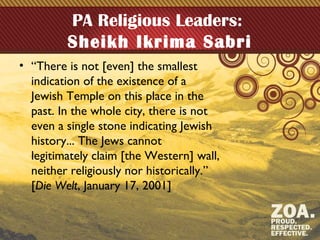 PA Religious Leaders:
Sheikh Ikrima Sabri
• “There is not [even] the smallest
indication of the existence of a
Jewish Temple on this place in the
past. In the whole city, there is not
even a single stone indicating Jewish
history... The Jews cannot
legitimately claim [the Western] wall,
neither religiously nor historically.”
[Die Welt, January 17, 2001]
 