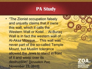 PA Study
• “The Zionist occupation falsely
and unjustly claims that it owns
this wall, which it calls the
Western Wall or Kotel… Al-Buraq
Wall is in fact the western wall of
Al-Aksa Mosque… This wall was
never part of the so-called Temple
Mount, but Muslim tolerance
allowed the Jews to stand in front
of it and weep over its
destruction” [Jerusalem Post,
November 22, 2010]
 
