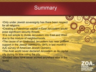 Summary
•Only under Jewish sovereignty has there been respect
for all religions.
•Creating a Palestinian capital in East Jerusalem would
pose significant security threats.
•It is not simple to divide Jerusalem into East and West
due to the mixture of neighborhoods.
•The cause of an Undivided Jerusalem has near uniform
support in the Jewish community (94% in last month’s
AJC survey of American Jewish Opinion).
•The Arab world never declared Jerusalem as its capital
city during its time ruling the city.
•Divided cities have never worked anywhere else in the
world.
 