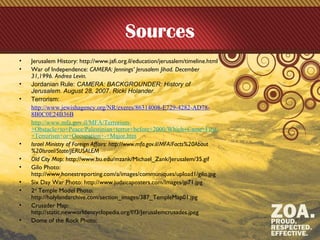 Sources
• Jerusalem History: http://www.jafi.org.il/education/jerusalem/timeline.html
• War of Independence: CAMERA: Jennings’ Jerusalem Jihad. December
31,1996. Andrea Levin.
• Jordanian Rule: CAMERA: BACKGROUNDER: History of
Jerusalem. August 28, 2007. Ricki Holander.
• Terrorism:
http://www.jewishagency.org/NR/exeres/86314008-E729-4282-AD78-
8B0C0E24B36B
http://www.mfa.gov.il/MFA/Terrorism-
+Obstacle+to+Peace/Palestinian+terror+before+2000/Which+Came+First-
+Terrorism+or+Occupation+-+Major.htm
• Israel Ministry of Foreign Affairs: http://www.mfa.gov.il/MFA/Facts%20About
%20Israel/State/JERUSALEM
• Old City Map: http://www.bu.edu/mzank/Michael_Zank/Jerusalem/35.gif
• Gilo Photo:
http://www.honestreporting.com/a/images/communiques/upload1/gilo.jpg
• Six Day War Photo: http://www.judaicaposters.com/Images/jp71.jpg
• 2nd
Temple Model Photo:
http://holylandarchive.com/section_images/387_TempleMap01.jpg
• Crusader Map:
http://static.newworldencyclopedia.org/f/f3/Jerusalemcrusades.jpeg
• Dome of the Rock Photo:
 