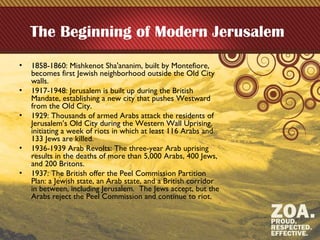 The Beginning of Modern Jerusalem
• 1858-1860: Mishkenot Sha'ananim, built by Montefiore,
becomes first Jewish neighborhood outside the Old City
walls.
• 1917-1948: Jerusalem is built up during the British
Mandate, establishing a new city that pushes Westward
from the Old City.
• 1929: Thousands of armed Arabs attack the residents of
Jerusalem’s Old City during the Western Wall Uprising,
initiating a week of riots in which at least 116 Arabs and
133 Jews are killed.
• 1936-1939 Arab Revolts: The three-year Arab uprising
results in the deaths of more than 5,000 Arabs, 400 Jews,
and 200 Britons.
• 1937: The British offer the Peel Commission Partition
Plan: a Jewish state, an Arab state, and a British corridor
in between, including Jerusalem. The Jews accept, but the
Arabs reject the Peel Commission and continue to riot.
 
