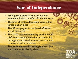 War of Independence
• 1948: Jordan captures the Old City of
Jerusalem during the War of Independence
• The Jews of eastern Jerusalem were either
forced out or killed
• The 58 synagogues in the Jewish Quarter
are all destroyed
• The 2,500 year old cemetery on the Mount
of Olives is desecrated when a road is dug
through it, and Jewish tombstones are used
to make a path to a latrine.
• The Arabs decree that selling land to a Jew
is a crime punishable by death.
 