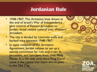 Jordanian Rule
• 1948-1967: The Armistice lines drawn at
the end of Israel’s War of Independence
gave control of Eastern Jerusalem to
Jordan. Israel retains control over Western
Jerusalem.
• The city is divided by concrete walls and
barbed wire between 1948-1967.
• In open violation of the Armistice
Agreement, Jordan refuses to set up a
special committee for rule and order in
Jerusalem, and bars Jews from their Holy
Places. It is the only time since King David
made it the capital that there are no Jews
in the Old City.
 