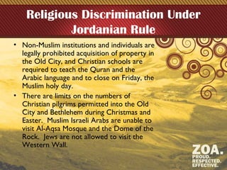 Religious Discrimination Under
Jordanian Rule
• Non-Muslim institutions and individuals are
legally prohibited acquisition of property in
the Old City, and Christian schools are
required to teach the Quran and the
Arabic language and to close on Friday, the
Muslim holy day.
• There are limits on the numbers of
Christian pilgrims permitted into the Old
City and Bethlehem during Christmas and
Easter. Muslim Israeli Arabs are unable to
visit Al-Aqsa Mosque and the Dome of the
Rock. Jews are not allowed to visit the
Western Wall.
 
