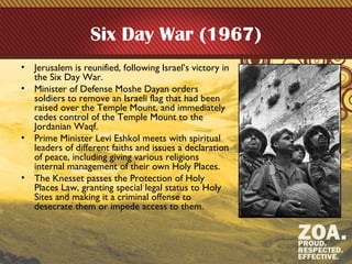 Six Day War (1967)
• Jerusalem is reunified, following Israel’s victory in
the Six Day War.
• Minister of Defense Moshe Dayan orders
soldiers to remove an Israeli flag that had been
raised over the Temple Mount, and immediately
cedes control of the Temple Mount to the
Jordanian Waqf.
• Prime Minister Levi Eshkol meets with spiritual
leaders of different faiths and issues a declaration
of peace, including giving various religions
internal management of their own Holy Places.
• The Knesset passes the Protection of Holy
Places Law, granting special legal status to Holy
Sites and making it a criminal offense to
desecrate them or impede access to them.
 