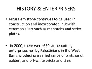 HISTORY & ENTERPRISERS
• Jerusalem stone continues to be used in
construction and incorporated in Jewish
ceremonial art such as menorahs and seder
plates.
• In 2000, there were 650 stone-cutting
enterprises run by Palestinians in the West
Bank, producing a varied range of pink, sand,
golden, and off-white bricks and tiles.
 