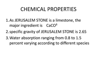 CHEMICAL PROPERTIES
1.As JERUSALEM STONE is a limestone, the
major ingredient is CaCO³
2.specific gravity of JERUSALEM STONE is 2.65
3.Water absorption ranging from 0.8 to 1.5
percent varying according to different species
 