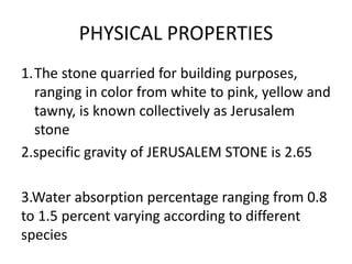 PHYSICAL PROPERTIES
1.The stone quarried for building purposes,
ranging in color from white to pink, yellow and
tawny, is known collectively as Jerusalem
stone
2.specific gravity of JERUSALEM STONE is 2.65
3.Water absorption percentage ranging from 0.8
to 1.5 percent varying according to different
species
 