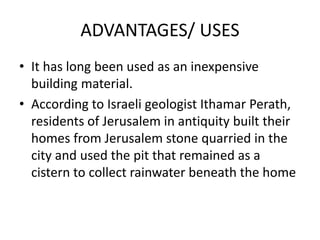 ADVANTAGES/ USES
• It has long been used as an inexpensive
building material.
• According to Israeli geologist Ithamar Perath,
residents of Jerusalem in antiquity built their
homes from Jerusalem stone quarried in the
city and used the pit that remained as a
cistern to collect rainwater beneath the home
 