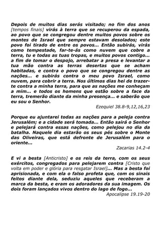 Depois de muitos dias serás visitado; no fim dos anos
[tempos finais] virás à terra que se recuperou da espada,
ao povo que se congregou dentre muitos povos sobre os
montes de Israel que sempre estavam desolados; este
povo foi tirado de entre os povos... Então subirás, virás
como tempestade, far-te-ás como nuvem que cobre a
terra, tu e todas as tuas tropas, e muitos povos contigo...
a fim de tomar o despojo, arrebatar a presa e levantar a
tua mão contra as terras desertas que se acham
habitadas, e contra o povo que se congregou dentre as
nações... e subirás contra o meu povo Israel, como
nuvem, para cobrir a terra. Nos últimos dias hei de trazerte contra a minha terra, para que as nações me conheçam
a mim... e todos os homens que estão sobre a face da
terra, tremerão diante da minha presença... e saberão que
eu sou o Senhor.
Ezequiel 38.8-9,12,16,23
Porque eu ajuntarei todas as nações para a peleja contra
Jerusalém; e a cidade será tomada... Então sairá o Senhor
e pelejará contra essas nações, como pelejou no dia da
batalha. Naquele dia estarão os seus pés sobre o Monte
das Oliveiras, que está defronte de Jerusalém para o
oriente...
Zacarias 14.2-4
E vi a besta [Anticristo] e os reis da terra, com os seus
exércitos, congregados para pelejarem contra [Cristo que
volta em poder e glória para resgatar Israel]... Mas a besta foi
aprisionada, e com ela o falso profeta que, com os sinais
feitos diante dela, seduziu aqueles que receberam a
marca da besta, e eram os adoradores da sua imagem. Os
dois foram lançados vivos dentro do lago de fogo...
Apocalipse 19.19-20

 