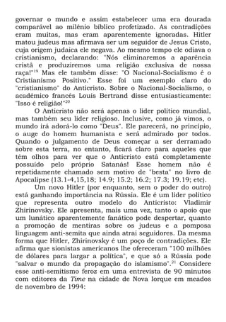 governar o mundo e assim estabelecer uma era dourada
comparável ao milênio bíblico profetizado. As contradições
eram muitas, mas eram aparentemente ignoradas. Hitler
matou judeus mas afirmava ser um seguidor de Jesus Cristo,
cuja origem judaica ele negava. Ao mesmo tempo ele odiava o
cristianismo, declarando: "Nós eliminaremos a aparência
cristã e produziremos uma religião exclusiva de nossa
raça!"19 Mas ele também disse: "O Nacional-Socialismo é o
Cristianismo Positivo." Esse foi um exemplo claro do
"cristianismo" do Anticristo. Sobre o Nacional-Socialismo, o
acadêmico francês Louis Bertrand disse entusiasticamente:
"Isso é religião!"20
O Anticristo não será apenas o líder político mundial,
mas também seu líder religioso. Inclusive, como já vimos, o
mundo irá adorá-lo como "Deus". Ele parecerá, no princípio,
o auge do homem humanista e será admirado por todos.
Quando o julgamento de Deus começar a ser derramado
sobre esta terra, no entanto, ficará claro para aqueles que
têm olhos para ver que o Anticristo está completamente
possuído pelo próprio Satanás! Esse homem não é
repetidamente chamado sem motivo de "besta" no livro de
Apocalipse (13.1-4,15,18; 14.9; 15.2; 16.2; 17.3; 19.19; etc).
Um novo Hitler (por enquanto, sem o poder do outro)
está ganhando importância na Rússia. Ele é um líder político
que representa outro modelo do Anticristo: Vladimir
Zhirinovsky. Ele apresenta, mais uma vez, tanto o apoio que
um lunático aparentemente fanático pode despertar, quanto
a promoção de mentiras sobre os judeus e a pomposa
linguagem anti-semita que ainda atrai seguidores. Da mesma
forma que Hitler, Zhirinovsky é um poço de contradições. Ele
afirma que sionistas americanos lhe ofereceram "100 milhões
de dólares para largar a política", e que só a Rússia pode
"salvar o mundo da propagação do islamismo".21 Considere
esse anti-semitismo feroz em uma entrevista de 90 minutos
com editores da Time na cidade de Nova Iorque em meados
de novembro de 1994:

 