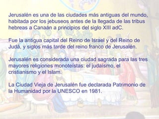 Jerusalén es una de las ciudades más antiguas del mundo,
habitada por los jebuseos antes de la llegada de las tribus
hebreas a Canaán a principios del siglo XIII adC.

Fue la antigua capital del Reino de Israel y del Reino de
Judá, y siglos más tarde del reino franco de Jerusalén.

Jerusalén es considerada una ciudad sagrada para las tres
mayores religiones monoteístas: el judaísmo, el
cristianismo y el Islam.

La Ciudad Vieja de Jerusalén fue declarada Patrimonio de
la Humanidad por la UNESCO en 1981.
 