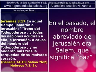 Estudios de la Sagrada Escritura bajo el contexto Hebreo Israelita Nazareno
www.regresandoalasraices.org – Asamblea Israelita Nazarena
En el pasado, el
nombre
abreviado de
Jerusalén era
Salem, que
significa “paz”
Jeremías 3:17 En aquel
tiempo llamarán a
Jerusalén: ``Trono del
Todopoderoso ; y todas
las naciones acudirán a
ella, a Jerusalén, a causa
del nombre del
Todopoderoso ; y no
andarán más tras la
terquedad de su malvado
corazón.
(Génesis 14:18; Salmo 76:2;
Hebreos 7:1, 2).
Jerusalen y el Trono
 