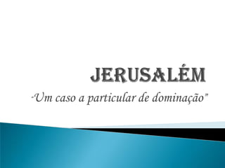 Jerusalém “Um caso a particular de dominação” 