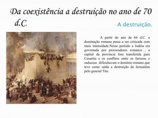 Da coexistência a destruição no ano de 70 d.C.A destruição.	A partir do ano de 66 d.C. a dominação romana passa a ser criticada com mais intensidade.Nesse período a Judéia era governada por procuradores romanos , a capital da província fora transferida para Cesaréia e os conflitos entre os fariseus e saduceus  dificultavam o domínio romano que teve como saída a destruição de Jerusalém pelo general Tito.