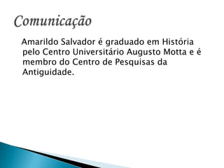   Amarildo Salvador é graduado em História pelo Centro Universitário Augusto Motta e é membro do Centro de Pesquisas da Antiguidade. Comunicação