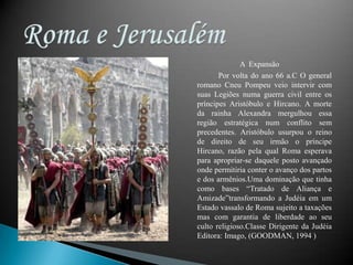 Roma e Jerusalém A  ExpansãoPor volta do ano 66 a.C O general romano Cneu Pompeu veio intervir com suas Legiões numa guerra civil entre os príncipes Aristóbulo e Hircano. A morte da rainha Alexandra mergulhou essa região estratégica num conflito sem precedentes. Aristóbulo usurpou o reino de direito de seu irmão o príncipe Hircano, razão pela qual Roma esperava para apropriar-se daquele posto avançado onde permitiria conter o avanço dos partos e dos armênios.Uma dominação que tinha como bases “Tratado de Aliança e Amizade”transformando a Judéia em um Estado vassalo de Roma sujeito a taxações mas com garantia de liberdade ao seu culto religioso.Classe Dirigente da Judéia Editora: Imago, (GOODMAN, 1994 )