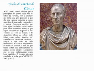 Trecho da carta de César "Caio César, cônsul, ordena que o principado dos judeus fique para os filhos de Hircano, com o usufruto das terras que eles possuem e que ele seja sempre príncipe e sumo sacerdote de sua nação e administre a justiça. Queremos também que lhes sejam enviados embaixadores para firmar amizade e aliança e que sejam colocadas no Capitólio e nos Templos de Tiro, de Sidom e de Asquelom tábuas de cobre, onde todas essas coisas deverão ser gravadas em caracteres romanos e gregos, e que esse ato seja comunicado a todos os magistrados de todas as cidades, a fim de que todos saibam que consideramos os judeus nossos amigos e desejamos que os seus embaixadores sejam bem recebidos. A presente ata será mandada a toda parte".(JOSEFO, 2007, p. 655)