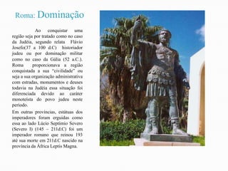 Roma: Dominação	Ao conquistar uma região seja por tratado como no caso da Judéia, segundo relata  Flávio Josefo(37 a 100 d.C)  historiador judeu ou por dominação militar como no caso da Gália (52 a.C.).  Roma  proporcionava a região conquistada a sua “civilidade” ou seja a sua organização administrativa com estradas, monumentos e deuses todavia na Judéia essa situação foi diferenciada devido ao caráter monoteísta do povo judeu neste período. Em outras províncias, estátuas dos imperadores foram erguidas como essa ao lado Lúcio Septímio Severo (Severo I) (145 – 211d.C) foi um imperador romano que reinou 193 até sua morte em 211d.C nascido na província da África Leptis Magna.