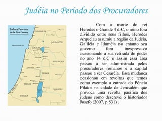 Judéia no Período dos ProcuradoresCom a morte do rei Herodes o Grande 4 d.C, o reino fora dividido entre seus filhos, Herodes Arquelau assumiu a região da Judéia, Galiléia e Iduméia no entanto seu governo fora inexpressivo ocasionando a sua retirada do poder no ano 14 d.C e assim essa área passou a ser administrada pelos procuradores romanos e a capital passou a ser Cesaréia. Essa mudança ocasionou em revoltas que temos como exemplo a entrada do Pôncio Pilatos na cidade de Jerusalém que provoca uma revolta pacifica dos judeus como descreve o historiador Josefo (2007, p.831) .