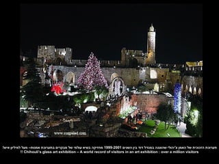 ‫תערוכת הזכוכית של האמן צ'יהולי שהוצגה במגדל דוד בין השנים 1002-9991 מחזיקה בשיא עולמי של מבקרים בתערוכת אמנות– מעל למיליון איש!‬
            ‫‪!! Chihouli‘s glass art exhibition – A world record of visitors in an art exhibition : over a million visitors‬‬
 