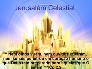 Jerusalém Celestial
“ Nem olhos viram, nem ouvidos ouviram,
nem jamais penetrou em coração humano o
que Deus tem preparado para aqueles que O
amam!” 1Co 2.9
 