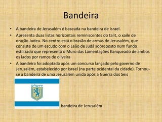Bandeira
• A bandeira de Jerusalém é baseada na bandeira de Israel.
• Apresenta duas listas horizontais reminiscentes do talit, o xaile de
  oração Judeu. No centro está o brasão de armas de Jerusalém, que
  consiste de um escudo com o Leão de Judá sobreposto num fundo
  estilizado que representa o Muro das Lamentações flanqueado de ambos
  os lados por ramos de oliveira
• A bandeira foi adoptada após um concurso lançado pelo governo de
  Jerusalém, estabelecido por Israel (na parte ocidental da cidade). Tornou-
  se a bandeira de uma Jerusalém unida após a Guerra dos Seis
  Dias em 1967.




                         B bandeira de Jerusalém
 