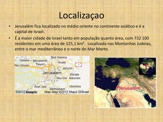 Localizaçao
• Jerusalém fica localizado no médio oriente no continente asiático e é a
  capital de Israel.
• É a maior cidade de Israel tanto em população quanto área, com 732 100
  residentes em uma área de 125,1 km². Localizada nas Montanhas Judeias,
  entre o mar mediterrâneo e o norte do Mar Morto.
 
