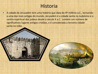 Historia
• A cidade de Jerusalém tem uma história que data do 4º milênio a.C., tornando-
  a uma das mais antigas do mundo. Jerusalém é a cidade santa no Judaísmo e o
  centro espiritual dos judeus desde o século X a.C. contém um número de
  significativos lugares antigos cristãos, e é considerada a terceira cidade
  santa no Islão.
 