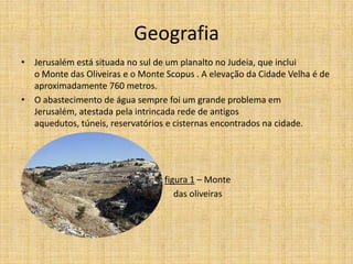 Geografia
• Jerusalém está situada no sul de um planalto no Judeia, que inclui
  o Monte das Oliveiras e o Monte Scopus . A elevação da Cidade Velha é de
  aproximadamente 760 metros.
• O abastecimento de água sempre foi um grande problema em
  Jerusalém, atestada pela intrincada rede de antigos
  aquedutos, túneis, reservatórios e cisternas encontrados na cidade.




•                                 figura 1 – Monte
                                     das oliveiras
 
