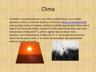 Clima
• A cidade é caracterizada por uma clima mediterrânico, com verões
  quentes e secos, e invernos amenos e chuvosos. Neve cai normalmente
  uma ou duas vezes ao inverno, embora a cidade experimente forte neve a
  cada 3 ou 4 anos em média. Janeiro é o mês mais frio do ano, com uma
  temperatura média de 8 °C, julho e agosto são os meses mais
  quentes, com temperaturas médias de 23 °C. As temperaturas variam
  muito do dia para a noite, e as noites de Jerusalém são tipicamente
  amenas mesmo no verão.
 