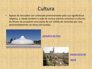 Cultura
• Apesar de Jerusalém ser conhecido primeiramente pela sua significância
  religiosa, a cidade também é sede de muitos eventos artísticos e culturais.
  Os Museu de jerusalem atrai perto de um milhão de visitantes por ano,
  aproximadamente um terço são turistas.



                                 S santuário do livro




                                                             museu torre de

                                                              david
 