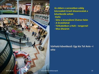 Az ebben aa ssoorroozzaattbbaann eeddddiigg 
kköözzrreeaaddootttt IIzzrraaeellii ddiiaassoorroozzaattookk aa 
kköövveettkkeezzőőkk vvoollttaakk:: 
-HHaaiiffaa 
- SSééttaa aa JJeerruuzzssáálleemmii ÓÓvváárrooss ffaalláánn 
- AA SSiirraattóóffaallnnááll 
- TTéélliikkaabbááttbbaann aa HHoolltt –– tteennggeerrnnééll 
- MMeeaa SShheeáárriimm 
VVáárrhhaattóó kköövveettkkeezzőő:: EEggyy kkiiss TTeell AAvviivv ––ii 
ssééttaa 
2012.04.17. Jeruzsálemi hétköznapok 25 
