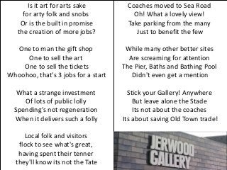 Is it art for arts sake         Coaches moved to Sea Road
     for arty folk and snobs             Oh! What a lovely view!
    Or is the built in promise         Take parking from the many
   the creation of more jobs?             Just to benefit the few

  One to man the gift shop            While many other better sites
     One to sell the art               Are screaming for attention
    One to sell the tickets          The Pier, Baths and Bathing Pool
Whoohoo, that's 3 jobs for a start      Didn't even get a mention

   What a strange investment           Stick your Gallery! Anywhere
     Of lots of public lolly             But leave alone the Stade
  Spending's not regeneration            Its not about the coaches
  When it delivers such a folly      Its about saving Old Town trade!

     Local folk and visitors
   flock to see what's great,
   having spent their tenner
  they'll know its not the Tate
 