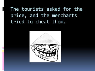 The tourists asked for the
price, and the merchants
tried to cheat them.
 