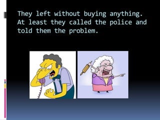 They left without buying anything.
At least they called the police and
told them the problem.
 