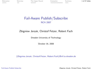 Motivation           Overview       The Upper Bound      Evaluation           Summary                 1 of 27 slides




                                 Fail-Aware Publish/Subscribe
                                                 NCA 2007


                         Zbigniew Jerzak, Christof Fetzer, Robert Fach

                                     Dresden University of Technology


                                              October 16, 2008




                    {Zbigniew.Jerzak, Christof.Fetzer, Robert.Fach}@inf.tu-dresden.de




Fail-Aware Publish/Subscribe                                           Zbigniew Jerzak, Christof Fetzer, Robert Fach
 