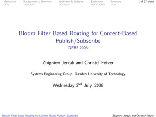 Motivation      Background & Overview        SBSPoset & SBSTree   Evaluation   Summary                1 of 27 slides




              Bloom Filter Based Routing for Content-Based
                            Publish/Subscribe
                                                      DEBS 2008


                                 Zbigniew Jerzak and Christof Fetzer

                       Systems Engineering Group, Dresden University of Technology


                                         Wednesday 2nd July, 2008




Bloom Filter Based Routing for Content-Based Publish/Subscribe                   Zbigniew Jerzak and Christof Fetzer
 