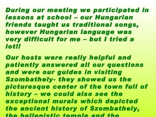 During our meeting we participate d  in lessons at school – our Hungarian friends taught us traditional songs, however Hungarian language was very difficult for me – but I tried a lot!!  Our hosts were really helpful and patiently answered all our questions and were our guides in visiting Szombathely- they showed us the picturesque center of the town full of history – we could also see the exceptional murals which depicted the ancient history of Szombathely, the hellenistic temple and the  Jewish synagogue and many more…   