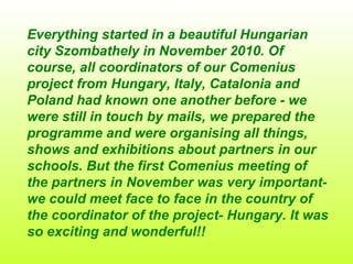 Everything started in a beautiful Hungarian city Szombathely in November 2010. Of course, all coordinators of our Comenius project from Hungary, Italy, Catalonia and Poland had known one another before - we were still in touch by mails, we prepared the programme and were organising all things, shows and exhibitions about partners in our schools. But the first Comenius meeting of the partners in November was very important- we could meet face to face in the country of the coordinator of the project- Hungary. It was so exciting and wonderful!!  