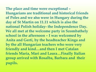 The place and time were exceptional – Hungarians are traditional and historical friends of Poles and we  also  were in Hungary  during  the day of St Martin on 11.11 which is also the national Polish holiday- the Independence Day. We all met at the welcome party in Szombathely school in the afternoon – I was welcomed by Anita and Gerti, by the headteacher Kinga and by the all Hungarian teachers who were very friendly and kind…and then I met Catalan friends Maria, Mari and Laura…Finally Italian group arrived with Rosalba, Barbara and  their pupils .  