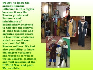 We got  to know the ancient Romans influence in this region because it was the Roman province of Pannonia and inhabitants of Szombathely celebrate to this day the festival of  such traditions and organize special shows in traditional costumes which we could even wear and feel like Roman soldiers. We had also possibility to know old Magyar costumes and weapons as well as try on Baroque costumes and visit museum of the II World War  and post-War exhibits.   