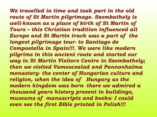 We travel l ed in time and took part in the old route of St Martin pilgrimage. Szombathely is well-known as a place of birth of St Martin of Tours – this Christian tradition influenced all Europe and St Martin track was a part of  the longest pilgrimage tour- to Santiago de Compostella in Spain!!!. We were like modern pilgrims in this ancient route and started our way in St Martin Visitors Centre in Szombathely; then we visited Vamoscsalad and Pannonhalma monastery- the center of Hungarian culture and religion, when the idea of  Hungary as the modern kingdom was born- there we admired a thousand years history present in buildings, museums of  manuscripts and books: I could even see the first Bible printed in Polish!!! 