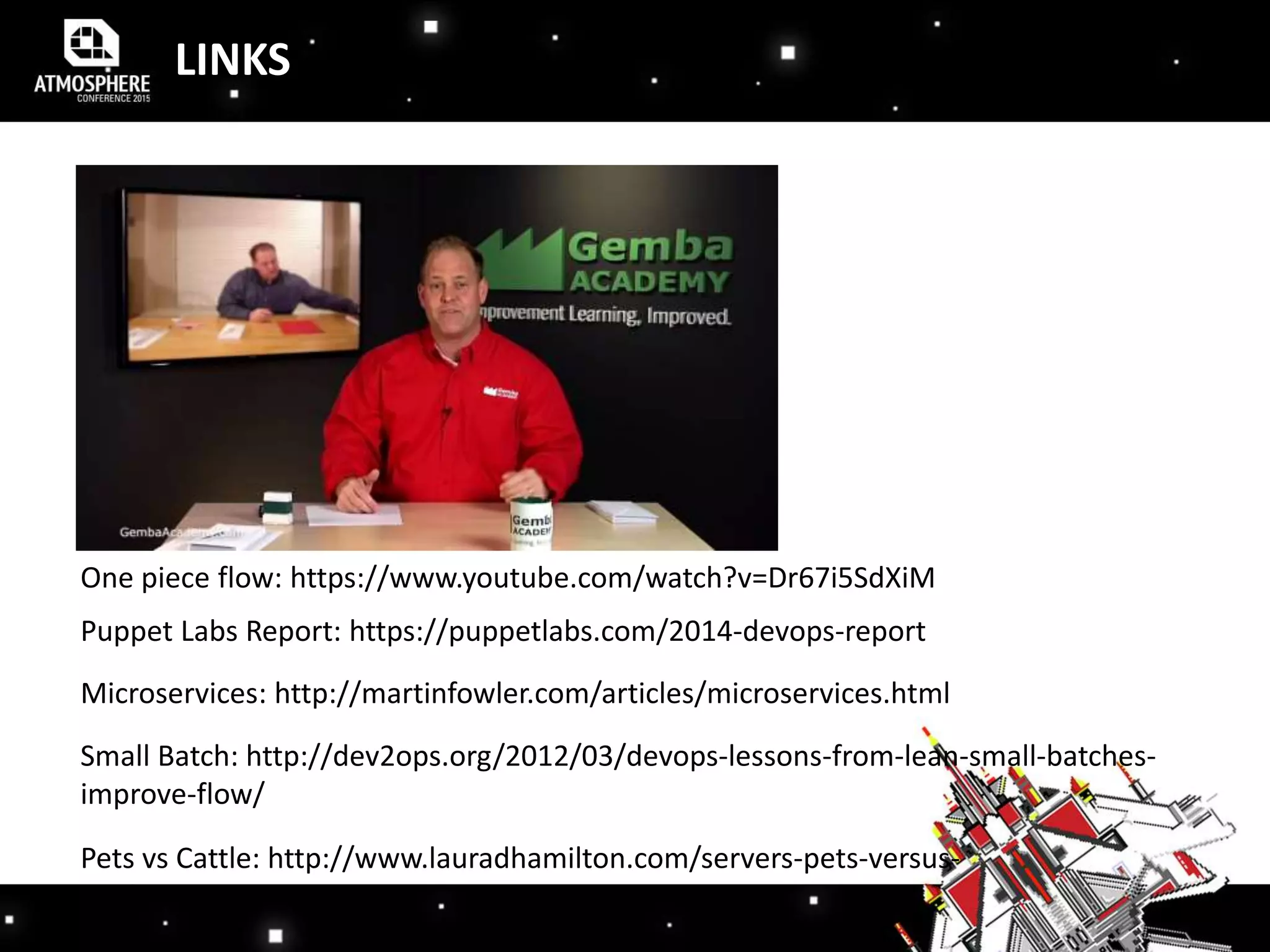 LINKS
One piece flow: https://www.youtube.com/watch?v=Dr67i5SdXiM
Puppet Labs Report: https://puppetlabs.com/2014-devops-report
Microservices: http://martinfowler.com/articles/microservices.html
Small Batch: http://dev2ops.org/2012/03/devops-lessons-from-lean-small-batches-
improve-flow/
Pets vs Cattle: http://www.lauradhamilton.com/servers-pets-versus-
cattle
 