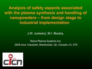 Analysis of safety aspects associated
with the plasma synthesis and handling of
   nanopowders – from design stage to
        industrial implementation

               J.W. Jurewicz, M.I. Boulos,

                  Tekna Plasma Systems Inc.
     2935 boul. Industriel, Sherbrooke, Qc, Canada J1L 2T9




                                                             1
 